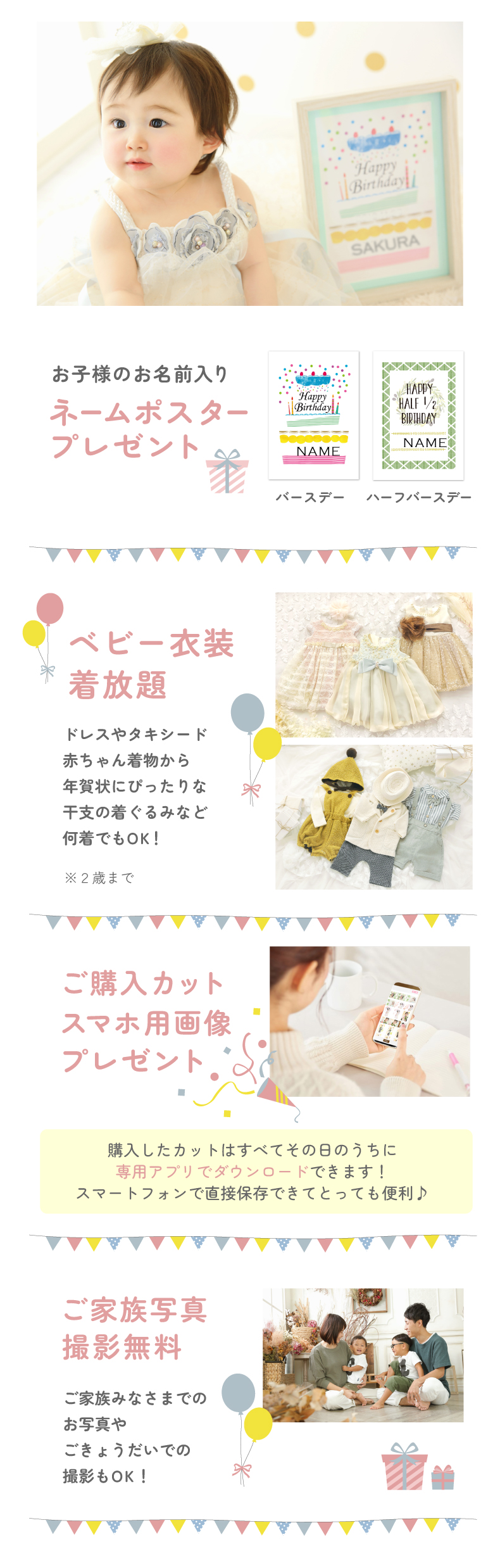 ①お子様のお名前入りネームポスタープレゼント ②ベビー衣装気放題 ドレスやタキシード 赤ちゃん着物から 年賀状にぴったりな 干支の着ぐるみなど 何着でもOK!※2歳まで ③ご購入カット スマホ用画像 プレゼント 購入したカットはすべてその日のうちに 専用アプリで購入できます! スマートフォンで直接保存できてとっても便利♪ ④ご家族写真 撮影無料 ご家族みなさまでの お写真やごきょうだいでの撮影もOK!